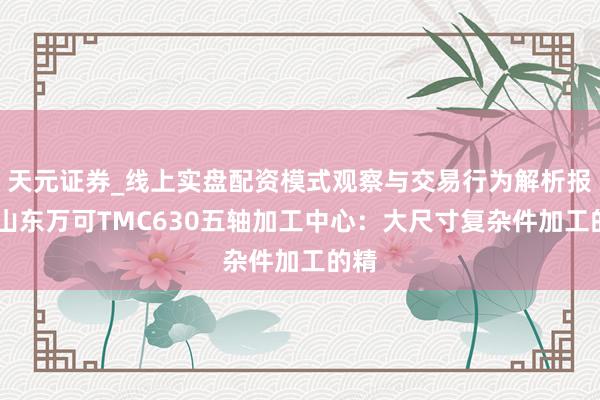 天元证券_线上实盘配资模式观察与交易行为解析报告 山东万可TMC630五轴加工中心：大尺寸复杂件加工的精