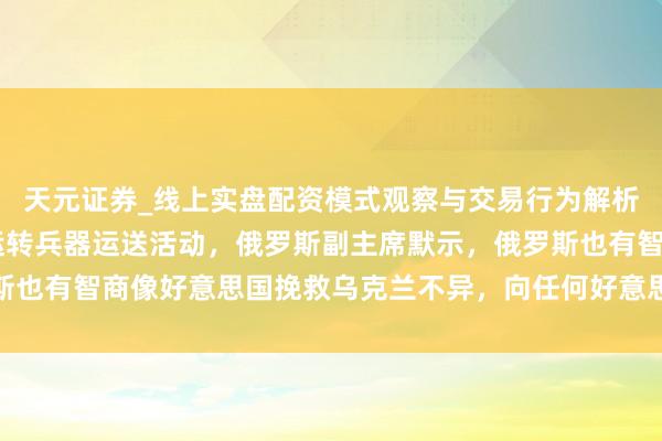 天元证券_线上实盘配资模式观察与交易行为解析报告 重磅音书！考究运转兵器运送活动，俄罗斯副主席默示，俄罗斯也有智商像好意思国挽救乌克兰不异，向任何好意思国的敌手提供兵器