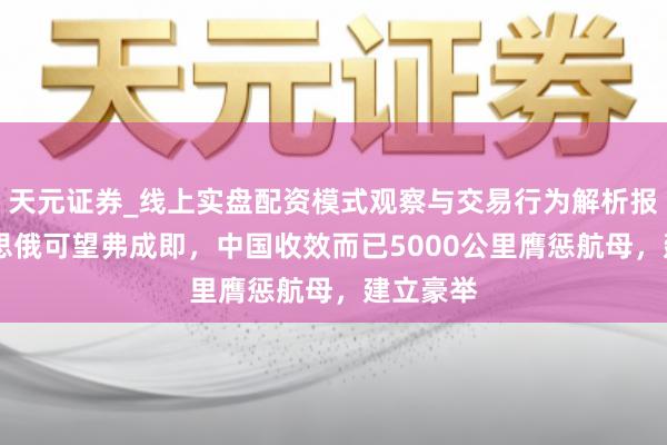 天元证券_线上实盘配资模式观察与交易行为解析报告 好意思俄可望弗成即，中国收效而已5000公里膺惩航母，建立豪举