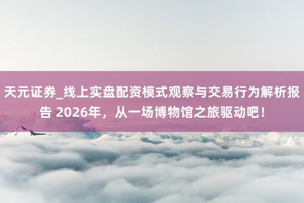 天元证券_线上实盘配资模式观察与交易行为解析报告 2026年，从一场博物馆之旅驱动吧！