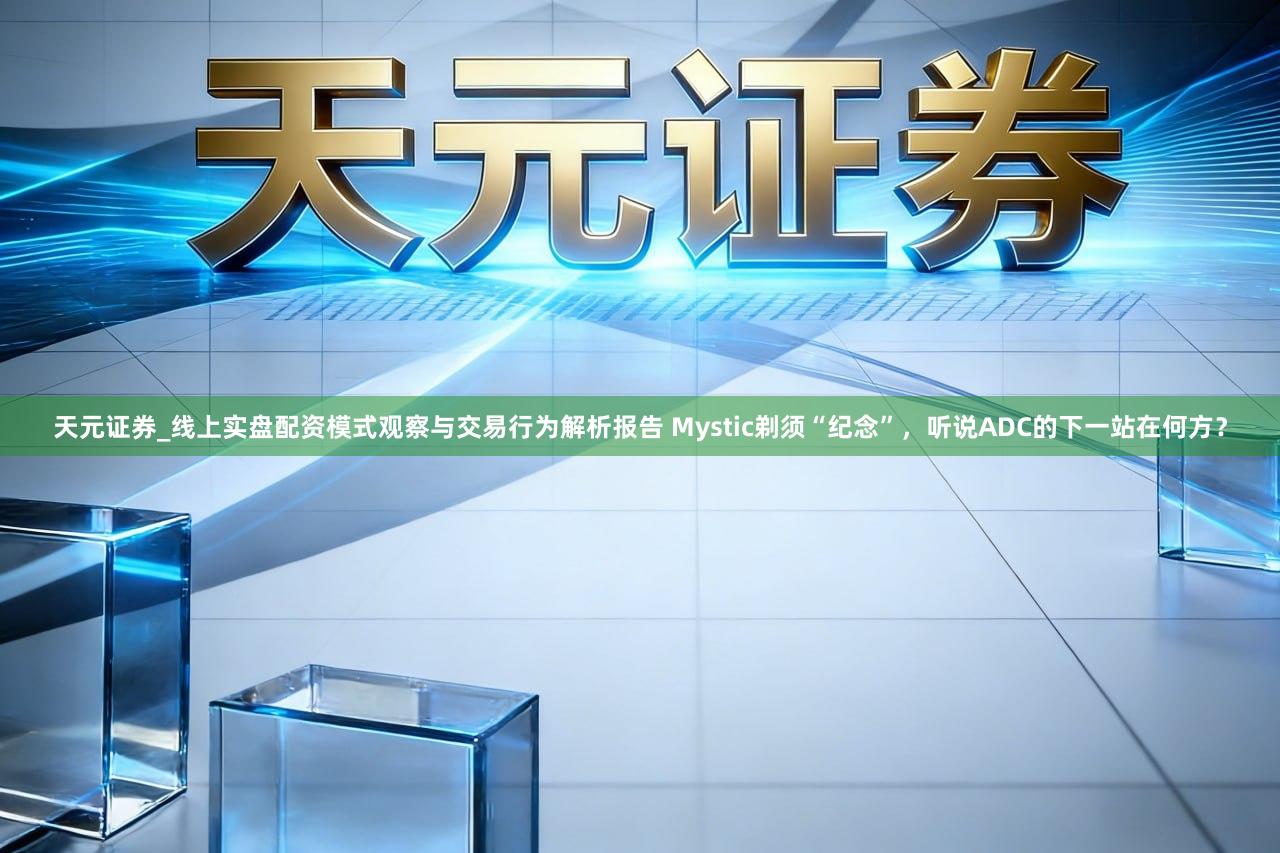 天元证券_线上实盘配资模式观察与交易行为解析报告 Mystic剃须“纪念”，听说ADC的下一站在何方？