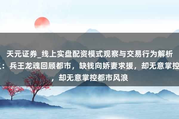天元证券_线上实盘配资模式观察与交易行为解析报告 演义：兵王龙魂回顾都市，缺钱向娇妻求援，却无意掌控都市风浪