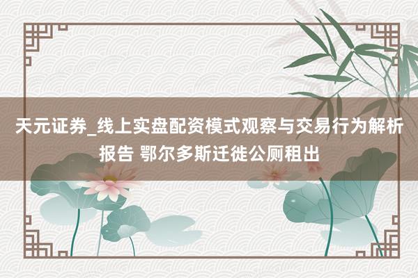 天元证券_线上实盘配资模式观察与交易行为解析报告 鄂尔多斯迁徙公厕租出
