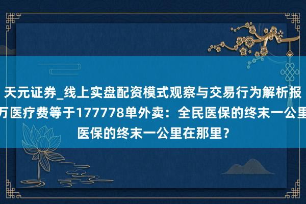 天元证券_线上实盘配资模式观察与交易行为解析报告 当80万医疗费等于177778单外卖：全民医保的终末一公里在那里？