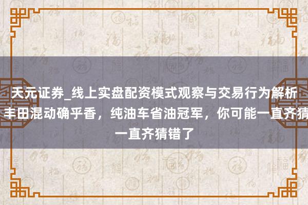 天元证券_线上实盘配资模式观察与交易行为解析报告 丰田混动确乎香，纯油车省油冠军，你可能一直齐猜错了
