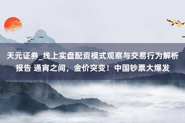 天元证券_线上实盘配资模式观察与交易行为解析报告 通宵之间，金价突变！中国钞票大爆发