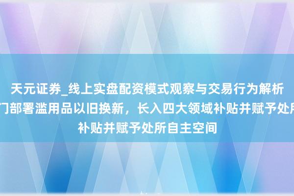 天元证券_线上实盘配资模式观察与交易行为解析报告 七部门部署滥用品以旧换新，长入四大领域补贴并赋予处所自主空间