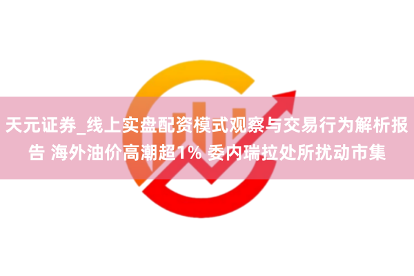 天元证券_线上实盘配资模式观察与交易行为解析报告 海外油价高潮超1% 委内瑞拉处所扰动市集