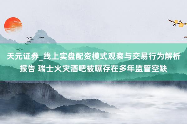 天元证券_线上实盘配资模式观察与交易行为解析报告 瑞士火灾酒吧被曝存在多年监管空缺