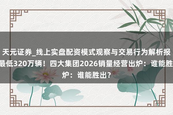 天元证券_线上实盘配资模式观察与交易行为解析报告 最低320万辆！四大集团2026销量经营出炉：谁能胜出？