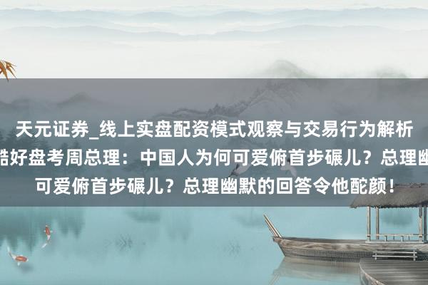 天元证券_线上实盘配资模式观察与交易行为解析报告 好意思国官员酷好盘考周总理：中国人为何可爱俯首步碾儿？总理幽默的回答令他酡颜！