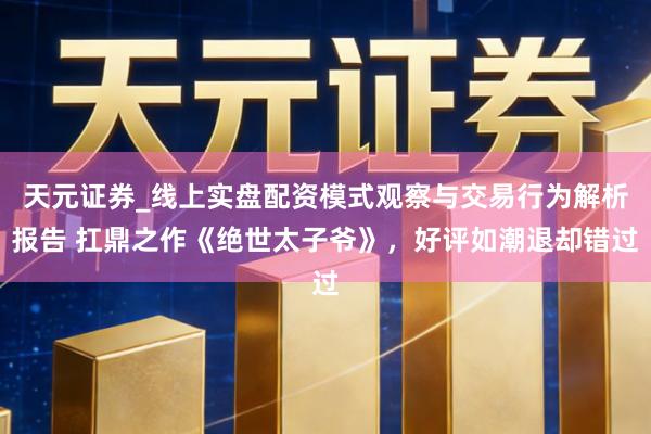 天元证券_线上实盘配资模式观察与交易行为解析报告 扛鼎之作《绝世太子爷》，好评如潮退却错过