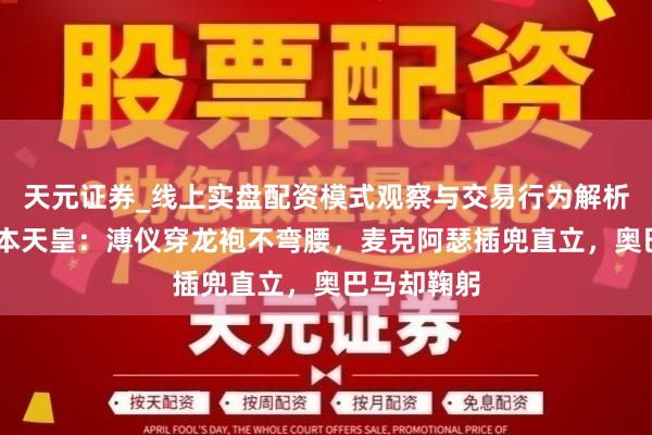 天元证券_线上实盘配资模式观察与交易行为解析报告 遇日本天皇：溥仪穿龙袍不弯腰，麦克阿瑟插兜直立，奥巴马却鞠躬