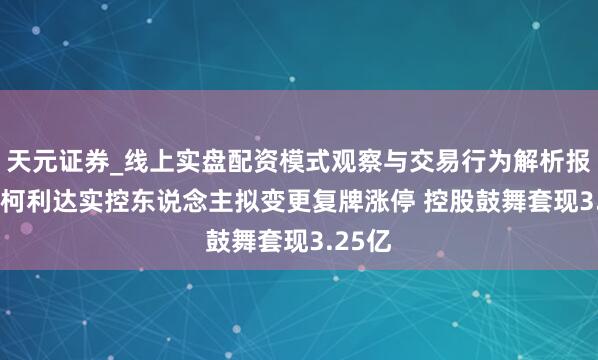 天元证券_线上实盘配资模式观察与交易行为解析报告 ST柯利达实控东说念主拟变更复牌涨停 控股鼓舞套现3.25亿