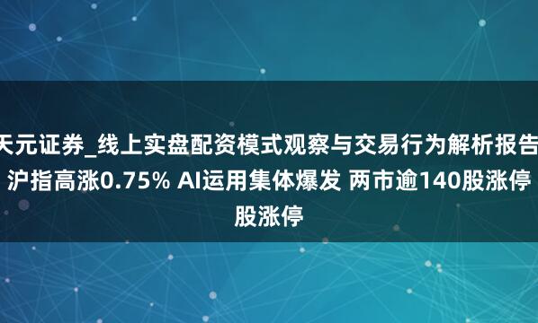 天元证券_线上实盘配资模式观察与交易行为解析报告 沪指高涨0.75% AI运用集体爆发 两市逾140股涨停
