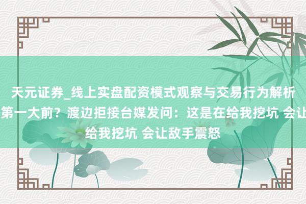 天元证券_线上实盘配资模式观察与交易行为解析报告 亚洲第一大前？渡边拒接台媒发问：这是在给我挖坑 会让敌手震怒