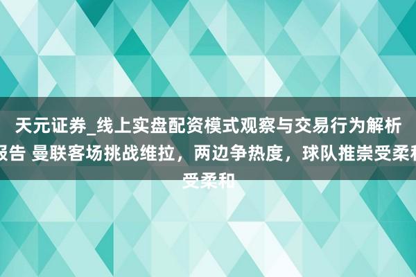 天元证券_线上实盘配资模式观察与交易行为解析报告 曼联客场挑战维拉，两边争热度，球队推崇受柔和