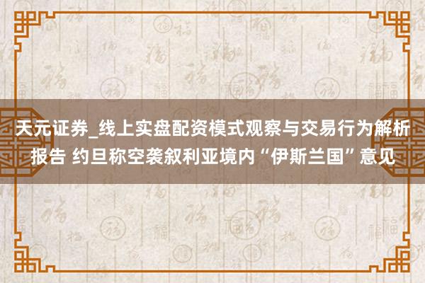 天元证券_线上实盘配资模式观察与交易行为解析报告 约旦称空袭叙利亚境内“伊斯兰国”意见