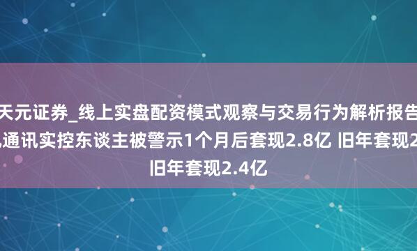 天元证券_线上实盘配资模式观察与交易行为解析报告 超讯通讯实控东谈主被警示1个月后套现2.8亿 旧年套现2.4亿