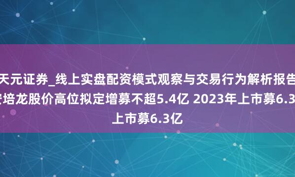 天元证券_线上实盘配资模式观察与交易行为解析报告 安培龙股价高位拟定增募不超5.4亿 2023年上市募6.3亿