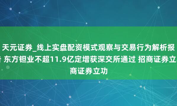 天元证券_线上实盘配资模式观察与交易行为解析报告 东方钽业不超11.9亿定增获深交所通过 招商证券立功