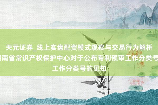 天元证券_线上实盘配资模式观察与交易行为解析报告 湖南省常识产权保护中心对于公布专利预审工作分类号的见知