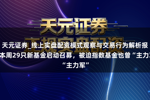 天元证券_线上实盘配资模式观察与交易行为解析报告 本周29只新基金启动召募，被迫指数基金也曾“主力军”