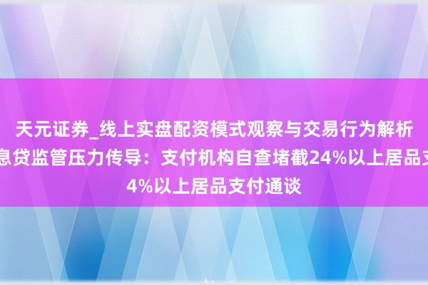天元证券_线上实盘配资模式观察与交易行为解析报告 高息贷监管压力传导：支付机构自查堵截24%以上居品支付通谈