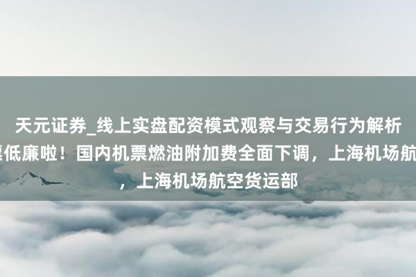 天元证券_线上实盘配资模式观察与交易行为解析报告 机票低廉啦！国内机票燃油附加费全面下调，上海机场航空货运部