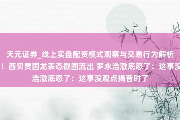 天元证券_线上实盘配资模式观察与交易行为解析报告 半夜炸锅！西贝贾国龙表态截图流出 罗永浩澈底怒了：这事没观点揭昔时了