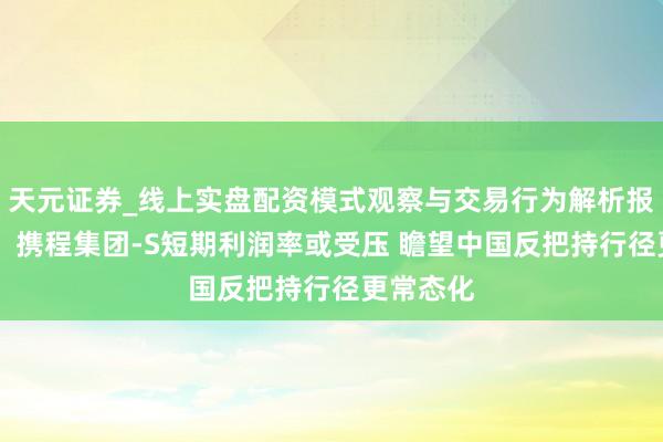 天元证券_线上实盘配资模式观察与交易行为解析报告 里昂：携程集团-S短期利润率或受压 瞻望中国反把持行径更常态化