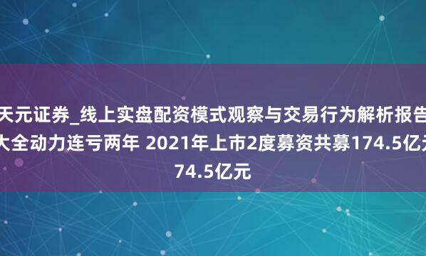天元证券_线上实盘配资模式观察与交易行为解析报告 大全动力连亏两年 2021年上市2度募资共募174.5亿元
