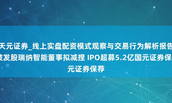 天元证券_线上实盘配资模式观察与交易行为解析报告 破发股瑞纳智能董事拟减捏 IPO超募5.2亿国元证券保荐