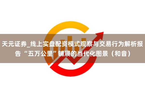 天元证券_线上实盘配资模式观察与交易行为解析报告 “五万公里”铺展的当代化图景（和音）