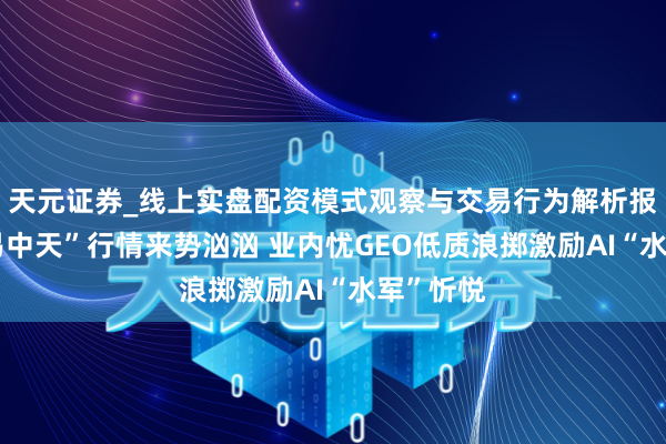 天元证券_线上实盘配资模式观察与交易行为解析报告 新“易中天”行情来势汹汹 业内忧GEO低质浪掷激励AI“水军”忻悦