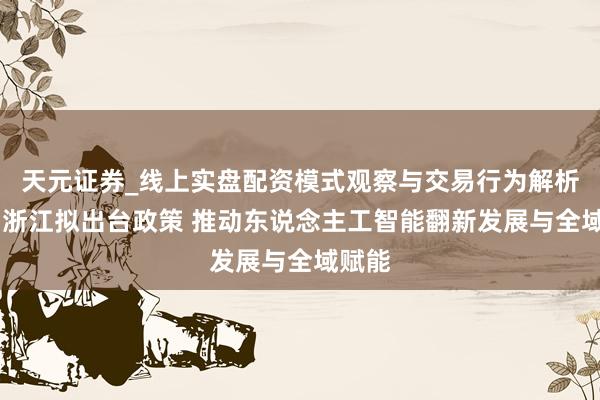 天元证券_线上实盘配资模式观察与交易行为解析报告 浙江拟出台政策 推动东说念主工智能翻新发展与全域赋能