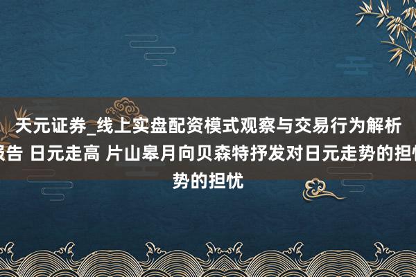 天元证券_线上实盘配资模式观察与交易行为解析报告 日元走高 片山皋月向贝森特抒发对日元走势的担忧