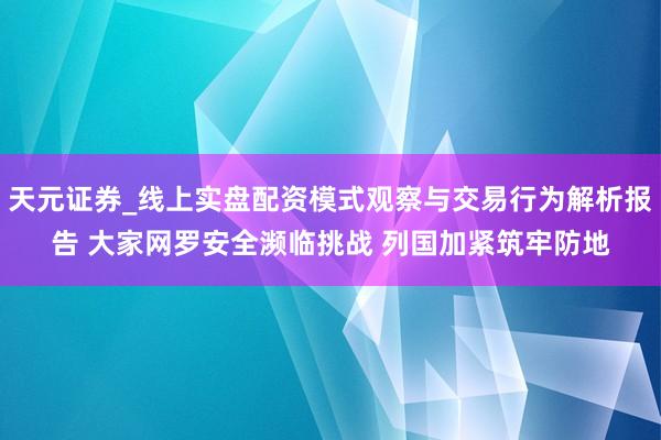 天元证券_线上实盘配资模式观察与交易行为解析报告 大家网罗安全濒临挑战 列国加紧筑牢防地