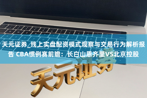 天元证券_线上实盘配资模式观察与交易行为解析报告 CBA惯例赛前瞻：长白山恩齐里VS北京控股