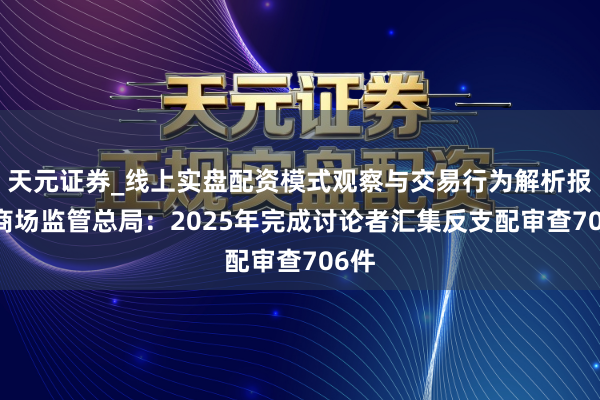 天元证券_线上实盘配资模式观察与交易行为解析报告 商场监管总局：2025年完成讨论者汇集反支配审查706件