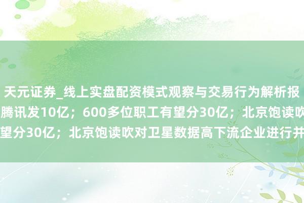 天元证券_线上实盘配资模式观察与交易行为解析报告 春节AI大战打响：腾讯发10亿；600多位职工有望分30亿；北京饱读吹对卫星数据高下流企业进行并购重组