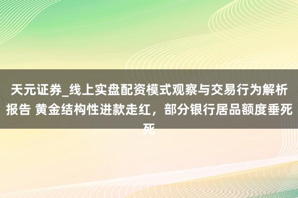 天元证券_线上实盘配资模式观察与交易行为解析报告 黄金结构性进款走红，部分银行居品额度垂死
