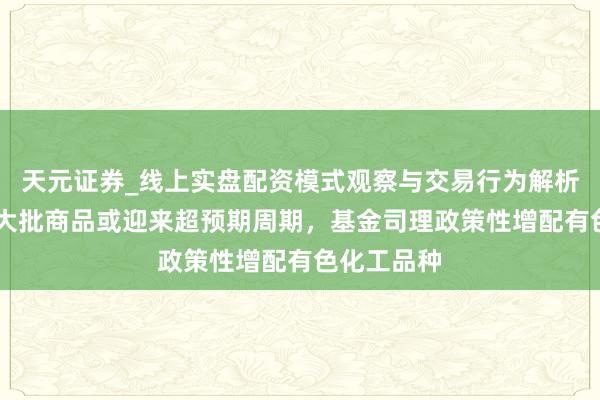 天元证券_线上实盘配资模式观察与交易行为解析报告 行家大批商品或迎来超预期周期，基金司理政策性增配有色化工品种