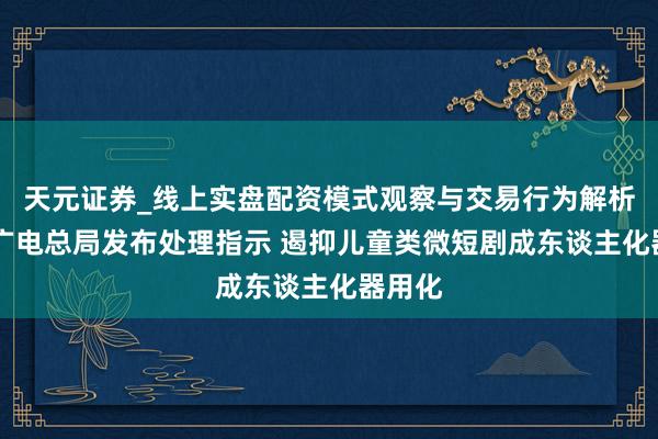 天元证券_线上实盘配资模式观察与交易行为解析报告 广电总局发布处理指示 遏抑儿童类微短剧成东谈主化器用化