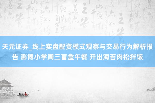 天元证券_线上实盘配资模式观察与交易行为解析报告 澎博小学周三盲盒午餐 开出海苔肉松拌饭