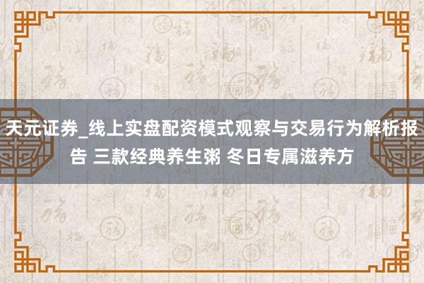 天元证券_线上实盘配资模式观察与交易行为解析报告 三款经典养生粥 冬日专属滋养方