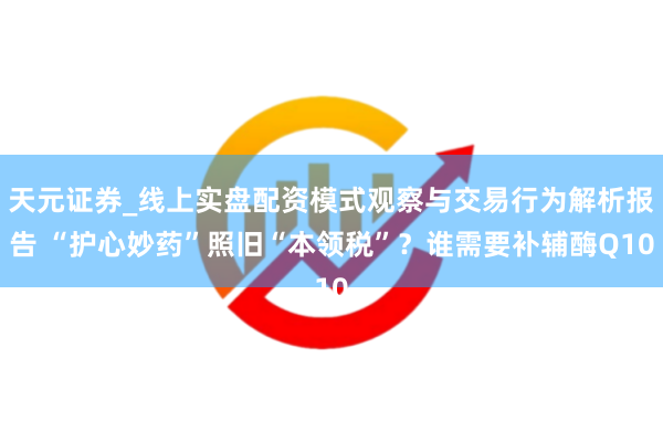 天元证券_线上实盘配资模式观察与交易行为解析报告 “护心妙药”照旧“本领税”？谁需要补辅酶Q10