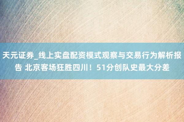 天元证券_线上实盘配资模式观察与交易行为解析报告 北京客场狂胜四川！51分创队史最大分差