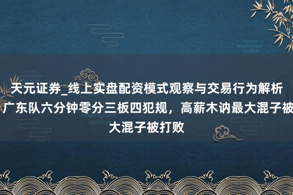 天元证券_线上实盘配资模式观察与交易行为解析报告 广东队六分钟零分三板四犯规，高薪木讷最大混子被打败