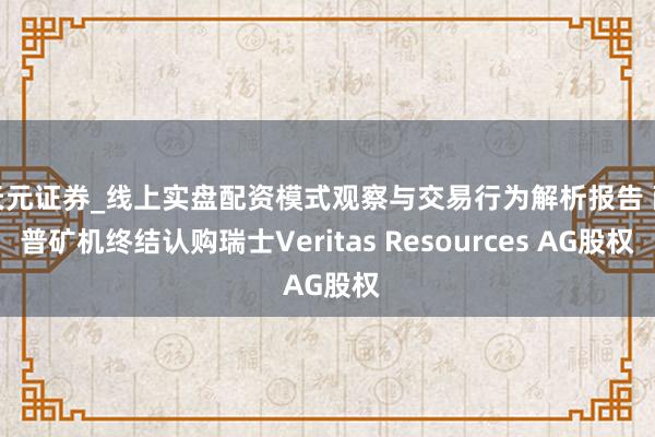 天元证券_线上实盘配资模式观察与交易行为解析报告 耐普矿机终结认购瑞士Veritas Resources AG股权